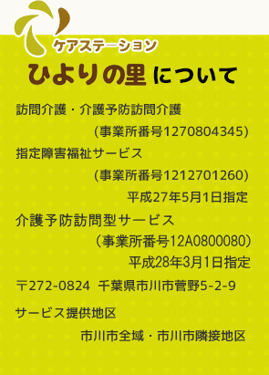 ケアステーションひよりの里は、〒272-0824 千葉県市川市菅野5-2-9にあります。サービス提供地区は市川市全域・市川市隣接地区になります。訪問介護・介護予防訪問介護（事業所番号1270804345) 、指定障害福祉サービス(事業所番号1212701260)を平成27年5月1日指定を受けております。