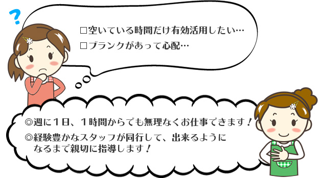 開いてる時間だけ有効活用したい、ブランクがあって心配。週に一度一時間からでも無理なくお仕事できます。経験豊かなスタッフが同行して、できるようになるまで親切に指導します！